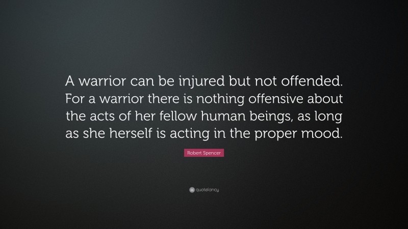 Robert Spencer Quote: “A warrior can be injured but not offended. For a warrior there is nothing offensive about the acts of her fellow human beings, as long as she herself is acting in the proper mood.”