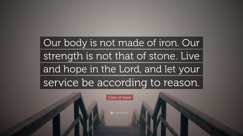 Clare of Assisi Quote: “Our body is not made of iron. Our strength is not that of stone. Live and hope in the Lord, and let your service be according to reason.”