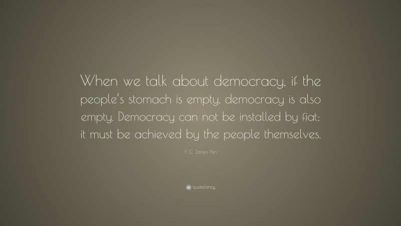 Y. C. James Yen Quote: “When we talk about democracy, if the people’s stomach is empty, democracy is also empty. Democracy can not be installed by fiat; it must be achieved by the people themselves.”