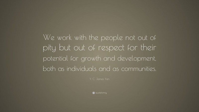 Y. C. James Yen Quote: “We work with the people not out of pity but out of respect for their potential for growth and development, both as individuals and as communities.”