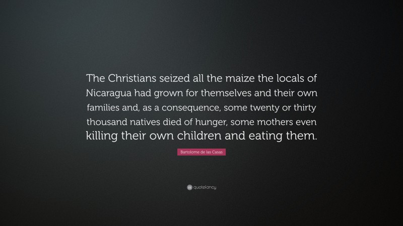 Bartolome de las Casas Quote: “The Christians seized all the maize the locals of Nicaragua had grown for themselves and their own families and, as a consequence, some twenty or thirty thousand natives died of hunger, some mothers even killing their own children and eating them.”