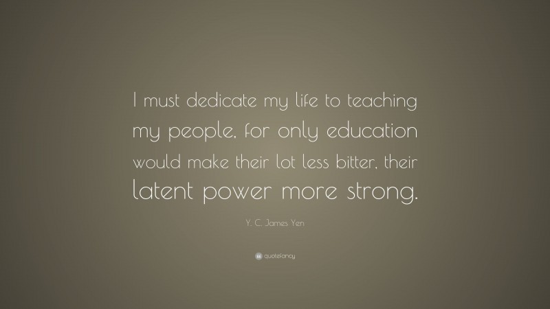Y. C. James Yen Quote: “I must dedicate my life to teaching my people, for only education would make their lot less bitter, their latent power more strong.”