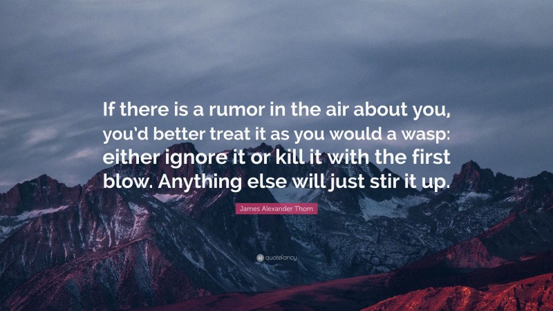 James Alexander Thom Quote: “If there is a rumor in the air about you, you’d better treat it as you would a wasp: either ignore it or kill it with the first blow. Anything else will just stir it up.”