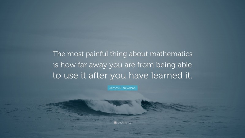 James R. Newman Quote: “The most painful thing about mathematics is how far away you are from being able to use it after you have learned it.”