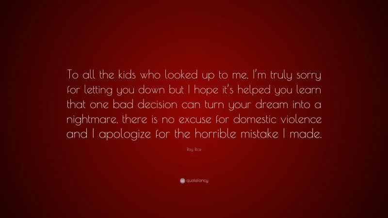 Ray Rice Quote: “To all the kids who looked up to me, I’m truly sorry for letting you down but I hope it’s helped you learn that one bad decision can turn your dream into a nightmare, there is no excuse for domestic violence and I apologize for the horrible mistake I made.”