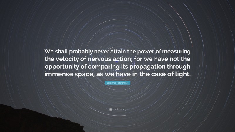 Johannes Peter Müller Quote: “We shall probably never attain the power of measuring the velocity of nervous action; for we have not the opportunity of comparing its propagation through immense space, as we have in the case of light.”