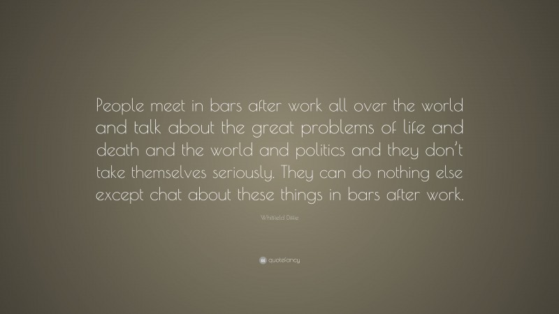 Whitfield Diffie Quote: “People meet in bars after work all over the world and talk about the great problems of life and death and the world and politics and they don’t take themselves seriously. They can do nothing else except chat about these things in bars after work.”