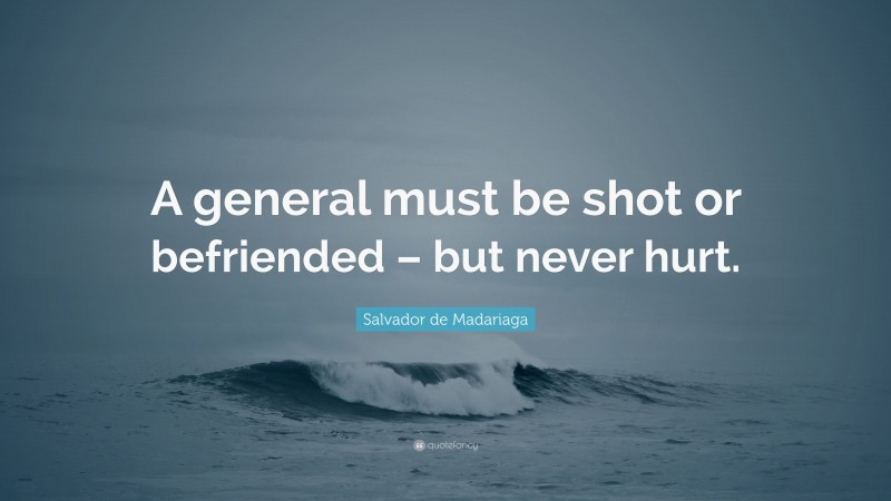 Salvador de Madariaga Quote: “A general must be shot or befriended – but never hurt.”