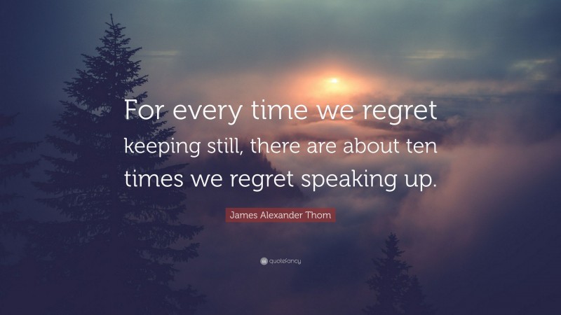 James Alexander Thom Quote: “For every time we regret keeping still, there are about ten times we regret speaking up.”