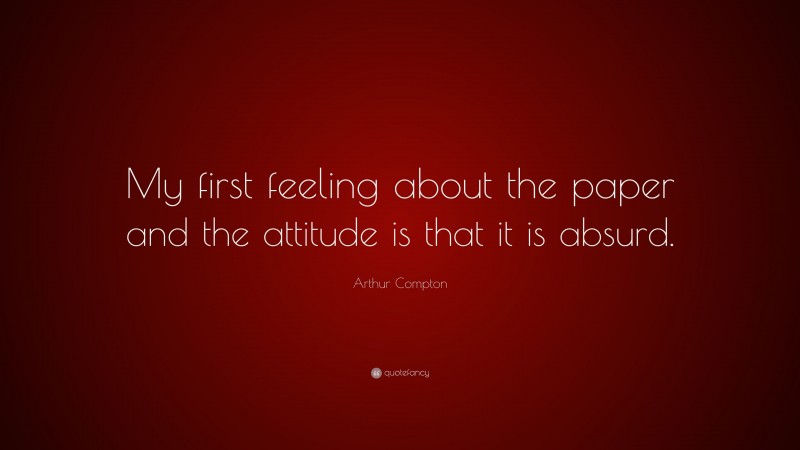 Arthur Compton Quote: “My first feeling about the paper and the attitude is that it is absurd.”
