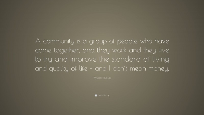 William Baldwin Quote: “A community is a group of people who have come together, and they work and they live to try and improve the standard of living and quality of life – and I don’t mean money.”
