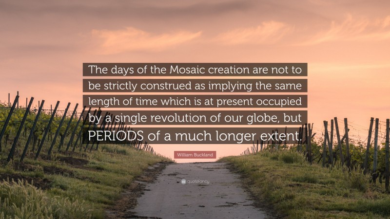 William Buckland Quote: “The days of the Mosaic creation are not to be strictly construed as implying the same length of time which is at present occupied by a single revolution of our globe, but PERIODS of a much longer extent.”