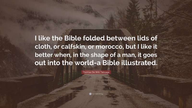 Thomas De Witt Talmage Quote: “I like the Bible folded between lids of cloth, or calfskin, or morocco, but I like it better when, in the shape of a man, it goes out into the world-a Bible illustrated.”