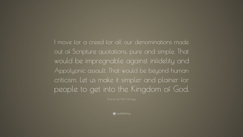 Thomas De Witt Talmage Quote: “I move for a creed for all our denominations made out of Scripture quotations, pure and simple. That would be impregnable against infidelity and Appolyonic assault. That would be beyond human criticism. Let us make it simpler and plainer for people to get into the Kingdom of God.”