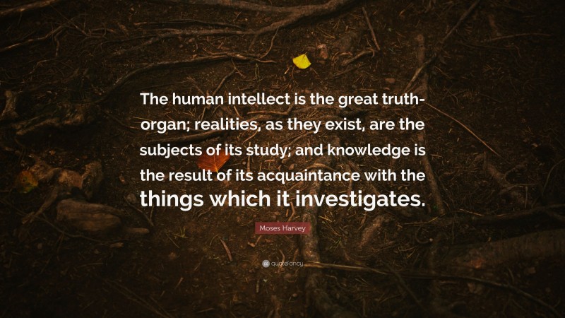 Moses Harvey Quote: “The human intellect is the great truth-organ; realities, as they exist, are the subjects of its study; and knowledge is the result of its acquaintance with the things which it investigates.”