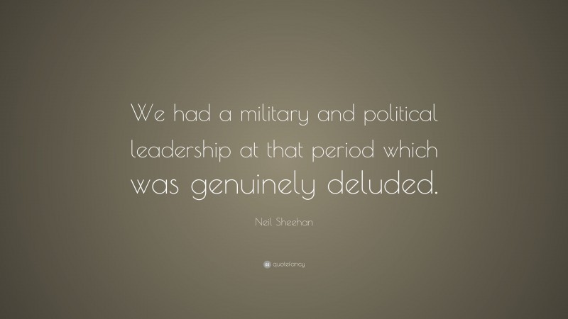Neil Sheehan Quote: “We had a military and political leadership at that period which was genuinely deluded.”
