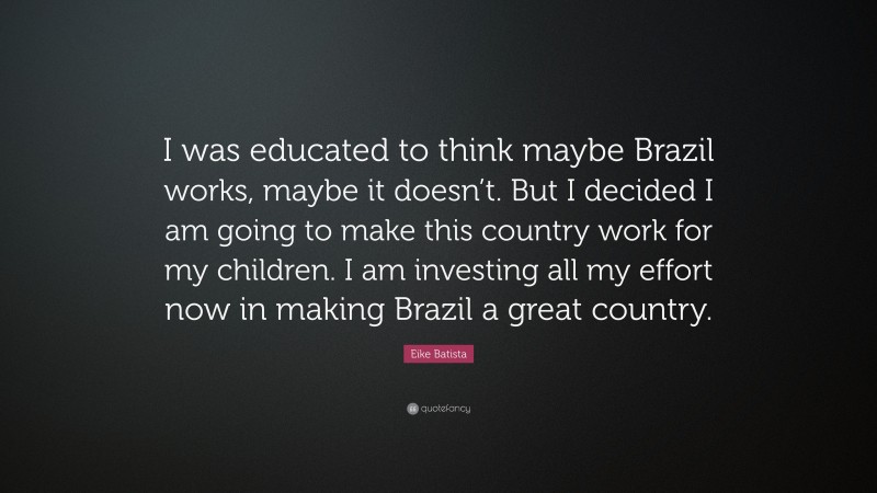 Eike Batista Quote: “I was educated to think maybe Brazil works, maybe it doesn’t. But I decided I am going to make this country work for my children. I am investing all my effort now in making Brazil a great country.”