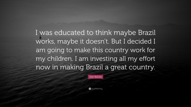 Eike Batista Quote: “I was educated to think maybe Brazil works, maybe it doesn’t. But I decided I am going to make this country work for my children. I am investing all my effort now in making Brazil a great country.”