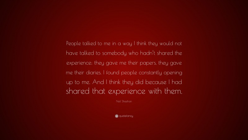 Neil Sheehan Quote: “People talked to me in a way I think they would not have talked to somebody who hadn’t shared the experience; they gave me their papers, they gave me their diaries. I found people constantly opening up to me. And I think they did because I had shared that experience with them.”