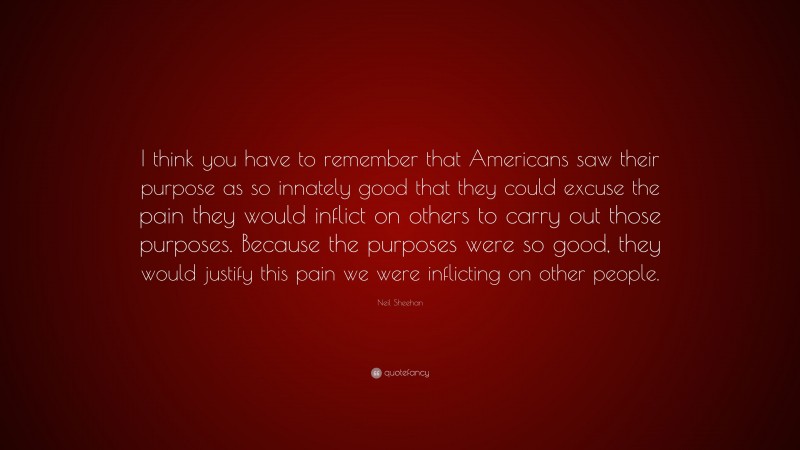 Neil Sheehan Quote: “I think you have to remember that Americans saw their purpose as so innately good that they could excuse the pain they would inflict on others to carry out those purposes. Because the purposes were so good, they would justify this pain we were inflicting on other people.”