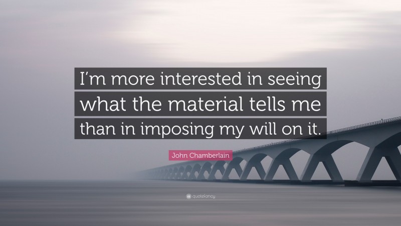 John Chamberlain Quote: “I’m more interested in seeing what the material tells me than in imposing my will on it.”