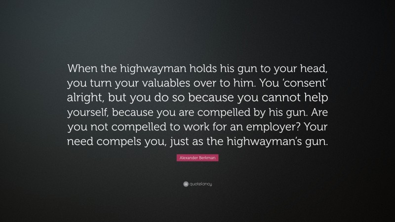 Alexander Berkman Quote: “When the highwayman holds his gun to your head, you turn your valuables over to him. You ‘consent’ alright, but you do so because you cannot help yourself, because you are compelled by his gun. Are you not compelled to work for an employer? Your need compels you, just as the highwayman’s gun.”