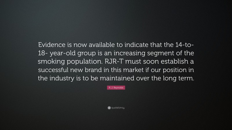R. J. Reynolds Quote: “Evidence is now available to indicate that the 14-to-18- year-old group is an increasing segment of the smoking population. RJR-T must soon establish a successful new brand in this market if our position in the industry is to be maintained over the long term.”
