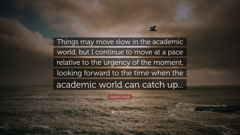 Joseph Curiale Quote: “Things may move slow in the academic world, but I continue to move at a pace relative to the urgency of the moment, looking forward to the time when the academic world can catch up...”