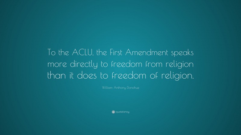William Anthony Donohue Quote: “To the ACLU, the First Amendment speaks more directly to freedom from religion than it does to freedom of religion.”