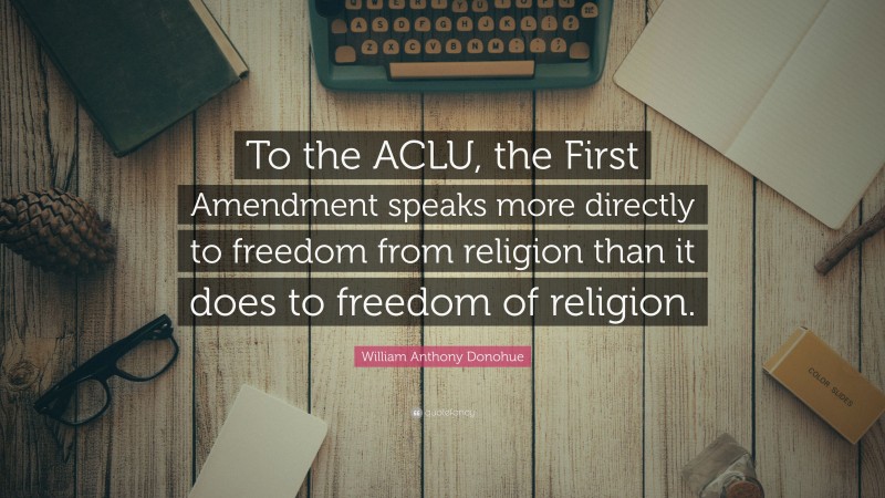 William Anthony Donohue Quote: “To the ACLU, the First Amendment speaks more directly to freedom from religion than it does to freedom of religion.”