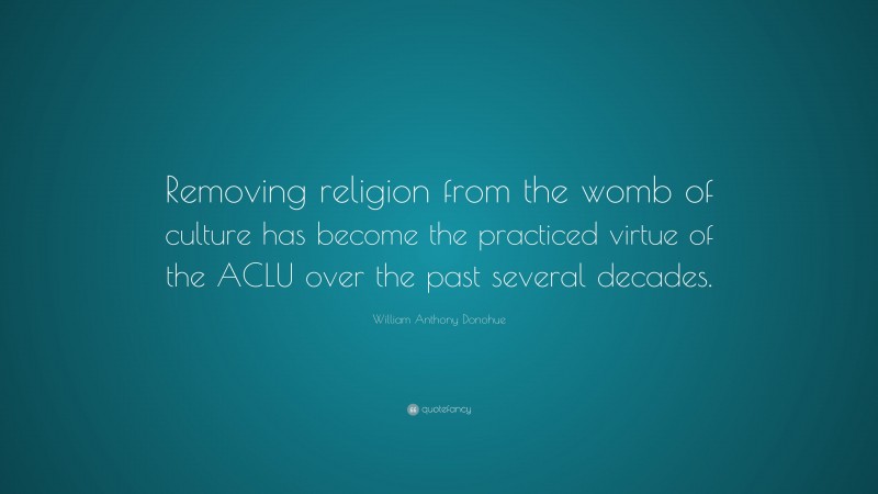 William Anthony Donohue Quote: “Removing religion from the womb of culture has become the practiced virtue of the ACLU over the past several decades.”
