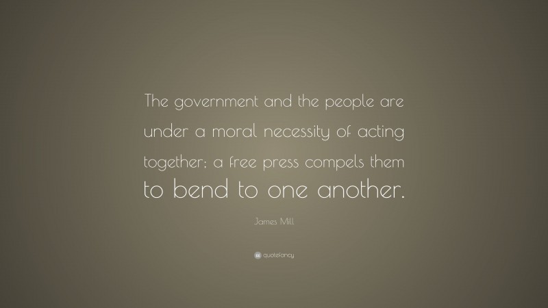 James Mill Quote: “The government and the people are under a moral necessity of acting together; a free press compels them to bend to one another.”
