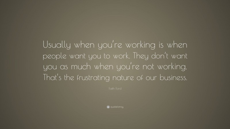 Faith Ford Quote: “Usually when you’re working is when people want you to work. They don’t want you as much when you’re not working. That’s the frustrating nature of our business.”
