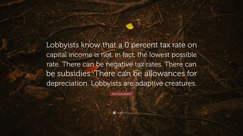 Joel Achenbach Quote: “Lobbyists know that a 0 percent tax rate on capital income is not, in fact, the lowest possible rate. There can be negative tax rates. There can be subsidies. There can be allowances for depreciation. Lobbyists are adaptive creatures.”