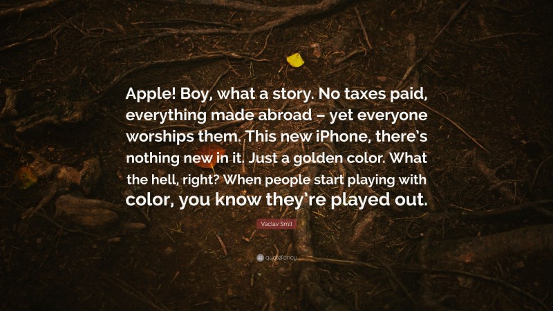 Vaclav Smil Quote: “Apple! Boy, what a story. No taxes paid, everything made abroad – yet everyone worships them. This new iPhone, there’s nothing new in it. Just a golden color. What the hell, right? When people start playing with color, you know they’re played out.”