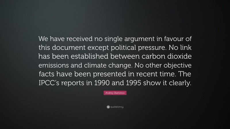 Andrey Illarionov Quote: “We have received no single argument in favour of this document except political pressure. No link has been established between carbon dioxide emissions and climate change. No other objective facts have been presented in recent time. The IPCC’s reports in 1990 and 1995 show it clearly.”
