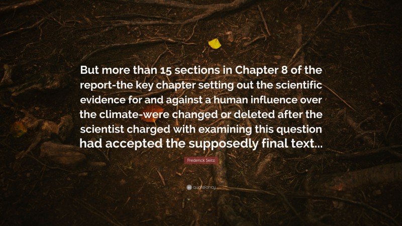 Frederick Seitz Quote: “But more than 15 sections in Chapter 8 of the report-the key chapter setting out the scientific evidence for and against a human influence over the climate-were changed or deleted after the scientist charged with examining this question had accepted the supposedly final text...”