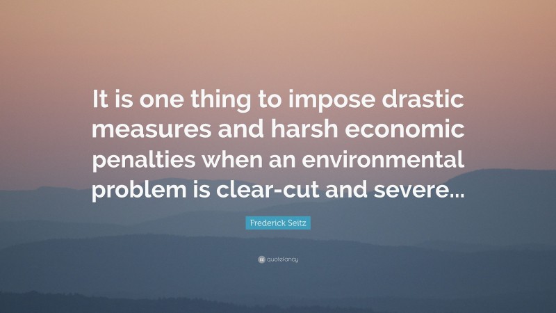 Frederick Seitz Quote: “It is one thing to impose drastic measures and harsh economic penalties when an environmental problem is clear-cut and severe...”