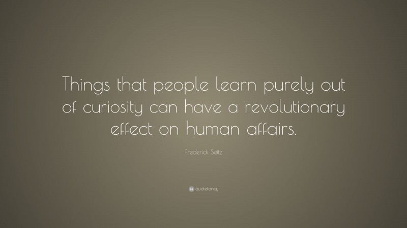 Frederick Seitz Quote: “Things that people learn purely out of curiosity can have a revolutionary effect on human affairs.”