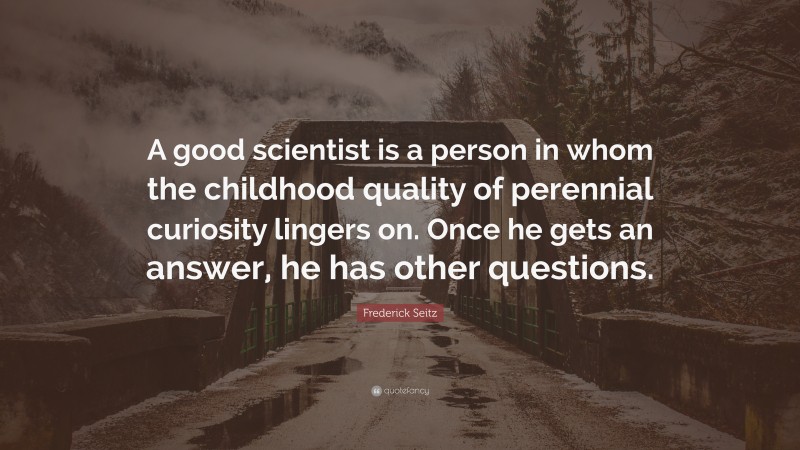 Frederick Seitz Quote: “A good scientist is a person in whom the childhood quality of perennial curiosity lingers on. Once he gets an answer, he has other questions.”