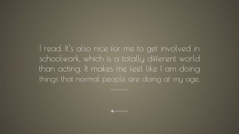 Monica Keena Quote: “I read. It’s also nice for me to get involved in schoolwork, which is a totally different world than acting. It makes me feel like I am doing things that normal people are doing at my age.”