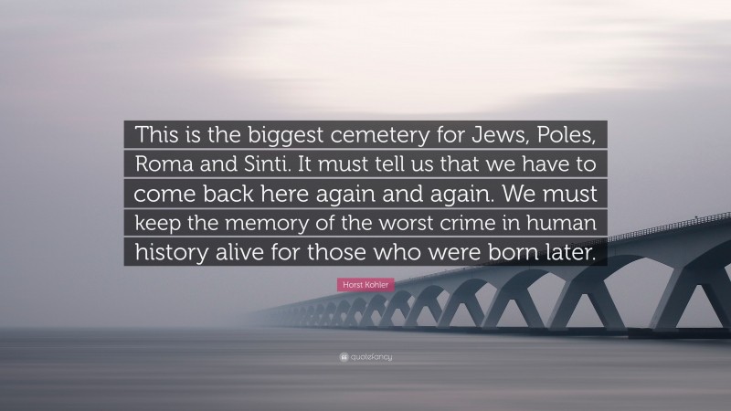Horst Kohler Quote: “This is the biggest cemetery for Jews, Poles, Roma and Sinti. It must tell us that we have to come back here again and again. We must keep the memory of the worst crime in human history alive for those who were born later.”