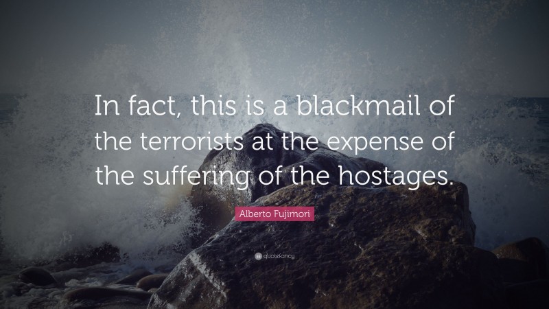 Alberto Fujimori Quote: “In fact, this is a blackmail of the terrorists at the expense of the suffering of the hostages.”