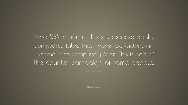 Alberto Fujimori Quote: “And $18 million in three Japanese banks, completely false. That I have two factories in Panama, also completely false. This is part of the counter campaign of some people.”