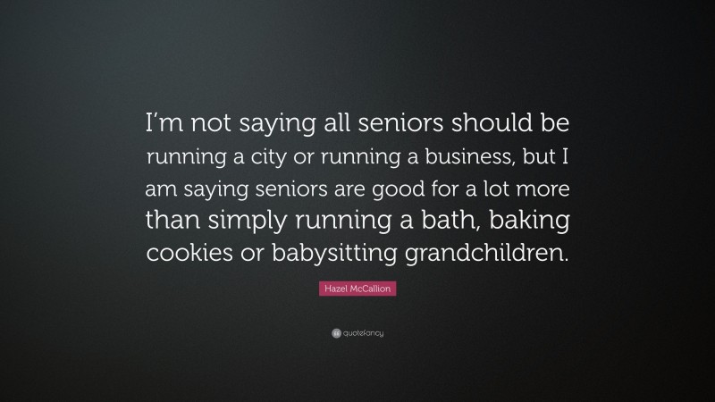 Hazel McCallion Quote: “I’m not saying all seniors should be running a city or running a business, but I am saying seniors are good for a lot more than simply running a bath, baking cookies or babysitting grandchildren.”