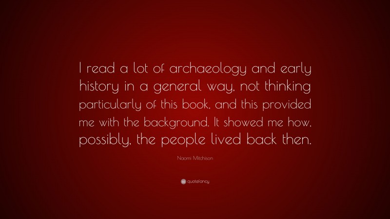 Naomi Mitchison Quote: “I read a lot of archaeology and early history in a general way, not thinking particularly of this book, and this provided me with the background. It showed me how, possibly, the people lived back then.”