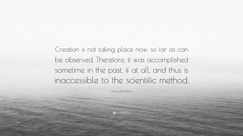 Henry M. Morris Quote: “Creation is not taking place now, so far as can be observed. Therefore, it was accomplished sometime in the past, if at all, and thus is inaccessible to the scientific method.”