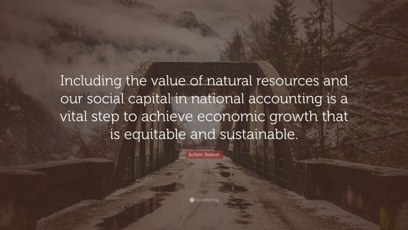 Achim Steiner Quote: “Including the value of natural resources and our social capital in national accounting is a vital step to achieve economic growth that is equitable and sustainable.”