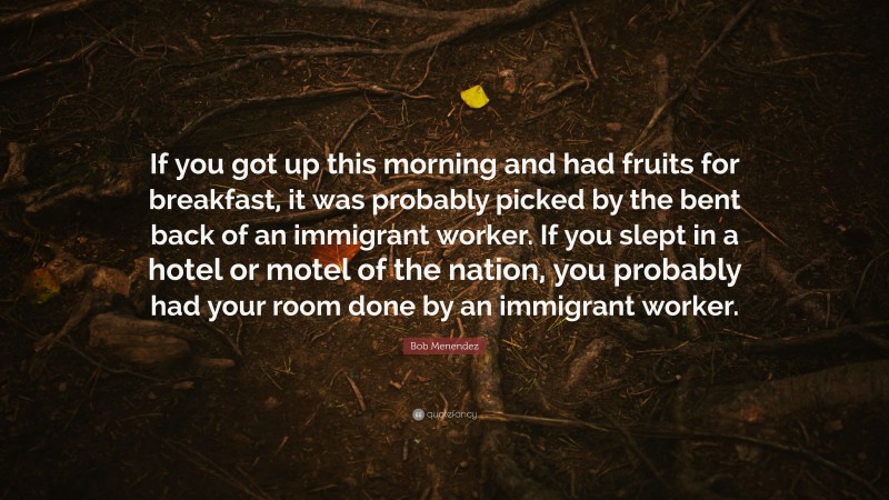 Bob Menendez Quote: “If you got up this morning and had fruits for breakfast, it was probably picked by the bent back of an immigrant worker. If you slept in a hotel or motel of the nation, you probably had your room done by an immigrant worker.”