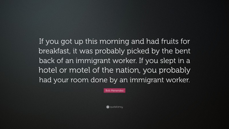 Bob Menendez Quote: “If you got up this morning and had fruits for breakfast, it was probably picked by the bent back of an immigrant worker. If you slept in a hotel or motel of the nation, you probably had your room done by an immigrant worker.”